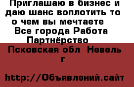 Приглашаю в бизнес и даю шанс воплотить то, о чем вы мечтаете!  - Все города Работа » Партнёрство   . Псковская обл.,Невель г.